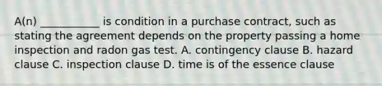 A(n) ___________ is condition in a purchase contract, such as stating the agreement depends on the property passing a home inspection and radon gas test. A. contingency clause B. hazard clause C. inspection clause D. time is of the essence clause