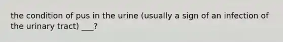 the condition of pus in the urine (usually a sign of an infection of the urinary tract) ___?