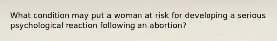 What condition may put a woman at risk for developing a serious psychological reaction following an abortion?