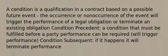 A condition is a qualification in a contract based on a possible future event - the occurrence or nonoccurrence of the event will trigger the performance of a legal obligation or terminate an existing obligation Condition Precedent: a condition that must be fulfilled before a party performance can be required (will trigger performance) Condition Subsequent: if it happens it will terminate performance