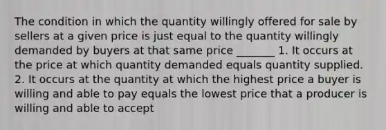 The condition in which the quantity willingly offered for sale by sellers at a given price is just equal to the quantity willingly demanded by buyers at that same price _______ 1. It occurs at the price at which quantity demanded equals quantity supplied. 2. It occurs at the quantity at which the highest price a buyer is willing and able to pay equals the lowest price that a producer is willing and able to accept