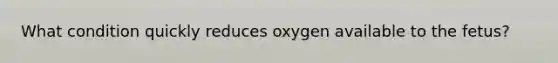 What condition quickly reduces oxygen available to the fetus?