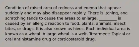 Condition of raised area of redness and edema that appear suddenly and may also disappear rapidly. There is itching, and scratching tends to cause the areas to enlarge. _________ is caused by an allergic reaction to food, plants, animals, insect bites, or drugs. It is also known as hives. Each individual area is known as a wheal. A large wheal is a welt. Treatment: Topical or oral antihistamine drug or corticosteroid drug.