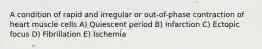 A condition of rapid and irregular or out-of-phase contraction of heart muscle cells A) Quiescent period B) Infarction C) Ectopic focus D) Fibrillation E) Ischemia