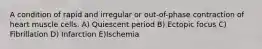 A condition of rapid and irregular or out-of-phase contraction of heart muscle cells. A) Quiescent period B) Ectopic focus C) Fibrillation D) Infarction E)Ischemia