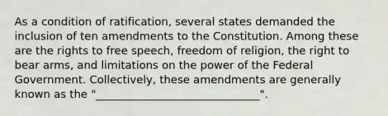 As a condition of ratification, several states demanded the inclusion of ten amendments to the Constitution. Among these are the rights to free speech, freedom of religion, the right to bear arms, and limitations on the power of the Federal Government. Collectively, these amendments are generally known as the "______________________________".