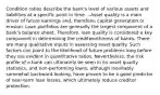 Condition ratios describe the bank's level of various assets and liabilities at a specific point in time. --Asset quality is a main driver of future earnings and, therefore, capital generation or erosion. Loan portfolios are generally the largest component of a bank's balance sheet. Therefore, loan quality is considered a key component in determining the creditworthiness of banks. There are many qualitative inputs in assessing asset quality. Such factors can point to the likelihood of future problems long before they are evident in quantitative ratios. Nevertheless, the risk profile of a bank can ultimately be seen in its asset quality statistics, and non-performing loans, although inevitably somewhat backward-looking, have proven to be a good predictor of near-term loan losses, which ultimately reduce creditor protection.