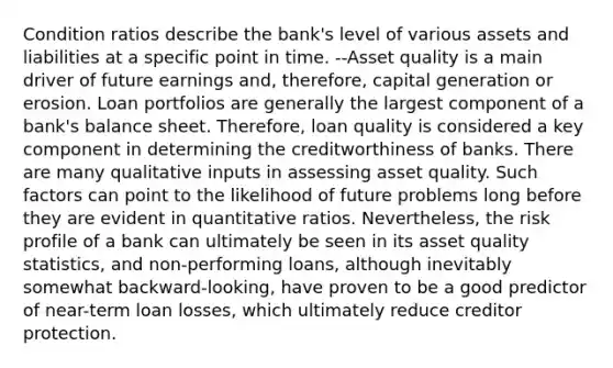 Condition ratios describe the bank's level of various assets and liabilities at a specific point in time. --Asset quality is a main driver of future earnings and, therefore, capital generation or erosion. Loan portfolios are generally the largest component of a bank's balance sheet. Therefore, loan quality is considered a key component in determining the creditworthiness of banks. There are many qualitative inputs in assessing asset quality. Such factors can point to the likelihood of future problems long before they are evident in quantitative ratios. Nevertheless, the risk profile of a bank can ultimately be seen in its asset quality statistics, and non-performing loans, although inevitably somewhat backward-looking, have proven to be a good predictor of near-term loan losses, which ultimately reduce creditor protection.