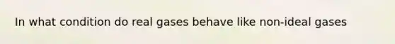 In what condition do real gases behave like non-ideal gases