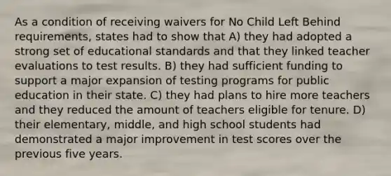 As a condition of receiving waivers for No Child Left Behind requirements, states had to show that A) they had adopted a strong set of educational standards and that they linked teacher evaluations to test results. B) they had sufficient funding to support a major expansion of testing programs for public education in their state. C) they had plans to hire more teachers and they reduced the amount of teachers eligible for tenure. D) their elementary, middle, and high school students had demonstrated a major improvement in test scores over the previous five years.