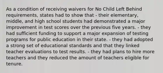 As a condition of receiving waivers for No Child Left Behind requirements, states had to show that - their elementary, middle, and high school students had demonstrated a major improvement in test scores over the previous five years. - they had sufficient funding to support a major expansion of testing programs for public education in their state. - they had adopted a strong set of educational standards and that they linked teacher evaluations to test results. - they had plans to hire more teachers and they reduced the amount of teachers eligible for tenure.