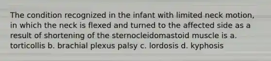 The condition recognized in the infant with limited neck motion, in which the neck is flexed and turned to the affected side as a result of shortening of the sternocleidomastoid muscle is a. torticollis b. brachial plexus palsy c. lordosis d. kyphosis