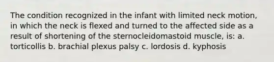 The condition recognized in the infant with limited neck motion, in which the neck is flexed and turned to the affected side as a result of shortening of the sternocleidomastoid muscle, is: a. torticollis b. brachial plexus palsy c. lordosis d. kyphosis