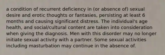 a condition of recurrent deficiency in (or absence of) sexual desire and erotic thoughts or fantasies, persisting at least 6 months and causing significant distress. The individual's age health, and social/cultural content are taken into consideration when giving the diagnosis. Men with this disorder may no longer initiate sexual activity with a partner. Some sexual activities including masturbation may continue in the absence of.