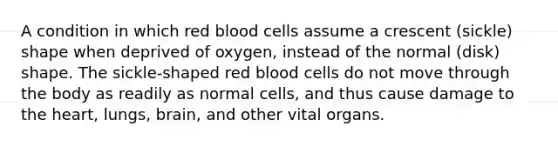 A condition in which red blood cells assume a crescent (sickle) shape when deprived of oxygen, instead of the normal (disk) shape. The sickle-shaped red blood cells do not move through the body as readily as normal cells, and thus cause damage to the heart, lungs, brain, and other vital organs.