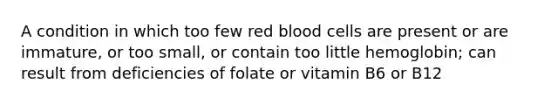 A condition in which too few red blood cells are present or are immature, or too small, or contain too little hemoglobin; can result from deficiencies of folate or vitamin B6 or B12