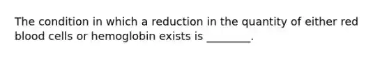 The condition in which a reduction in the quantity of either red blood cells or hemoglobin exists is​ ________.