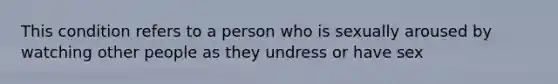 This condition refers to a person who is sexually aroused by watching other people as they undress or have sex