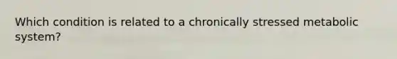 Which condition is related to a chronically stressed metabolic system?