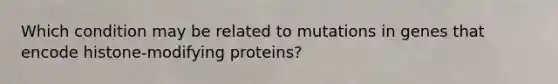 Which condition may be related to mutations in genes that encode histone-modifying proteins?