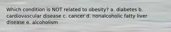 Which condition is NOT related to obesity? a. diabetes b. cardiovascular disease c. cancer d. nonalcoholic fatty liver disease e. alcoholism