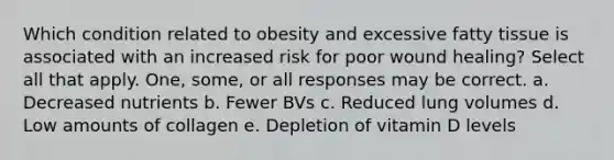 Which condition related to obesity and excessive fatty tissue is associated with an increased risk for poor wound healing? Select all that apply. One, some, or all responses may be correct. a. Decreased nutrients b. Fewer BVs c. Reduced lung volumes d. Low amounts of collagen e. Depletion of vitamin D levels