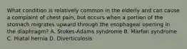 What condition is relatively common in the elderly and can cause a complaint of chest​ pain, but occurs when a portion of the stomach migrates upward through the esophageal opening in the​ diaphragm? A. ​Stokes-Adams syndrome B. Marfan syndrome C. Hiatal hernia D. Diverticulosis