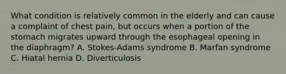 What condition is relatively common in the elderly and can cause a complaint of chest​ pain, but occurs when a portion of the stomach migrates upward through the esophageal opening in the​ diaphragm? A. ​Stokes-Adams syndrome B. Marfan syndrome C. Hiatal hernia D. Diverticulosis