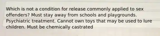 Which is not a condition for release commonly applied to sex offenders? Must stay away from schools and playgrounds. Psychiatric treatment. Cannot own toys that may be used to lure children. Must be chemically castrated