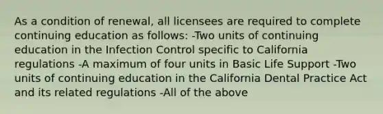 As a condition of renewal, all licensees are required to complete continuing education as follows: -Two units of continuing education in the Infection Control specific to California regulations -A maximum of four units in Basic Life Support -Two units of continuing education in the California Dental Practice Act and its related regulations -All of the above