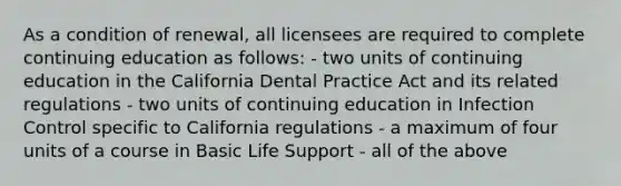 As a condition of renewal, all licensees are required to complete continuing education as follows: - two units of continuing education in the California Dental Practice Act and its related regulations - two units of continuing education in Infection Control specific to California regulations - a maximum of four units of a course in Basic Life Support - all of the above