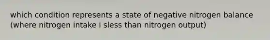 which condition represents a state of negative nitrogen balance (where nitrogen intake i sless than nitrogen output)