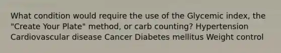 What condition would require the use of the Glycemic index, the "Create Your Plate" method, or carb counting? Hypertension Cardiovascular disease Cancer Diabetes mellitus Weight control