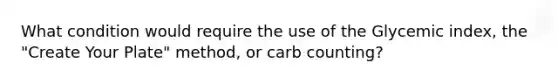 What condition would require the use of the Glycemic index, the "Create Your Plate" method, or carb counting?