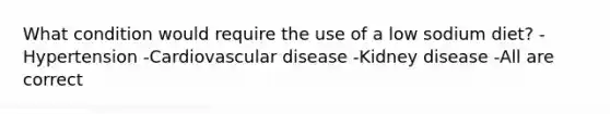 What condition would require the use of a low sodium diet? -Hypertension -Cardiovascular disease -Kidney disease -All are correct