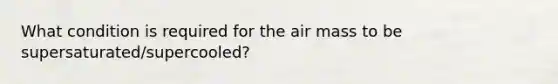 What condition is required for the air mass to be supersaturated/supercooled?