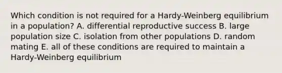 Which condition is not required for a Hardy-Weinberg equilibrium in a population? A. differential reproductive success B. large population size C. isolation from other populations D. random mating E. all of these conditions are required to maintain a Hardy-Weinberg equilibrium