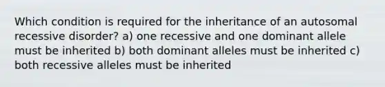 Which condition is required for the inheritance of an autosomal recessive disorder? a) one recessive and one dominant allele must be inherited b) both dominant alleles must be inherited c) both recessive alleles must be inherited