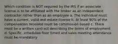 Which condition is NOT required by the IRS if an associate license is to be affiliated with the broker as an independent contractor rather than as an employee a. The individual must have a current, valid real estate license b. At least 90% of the compensation received must be commission based c. There must be a written contract describing the terms of employment d. Specific, scheduled floor timed and sales meeting attendance must be mandatory