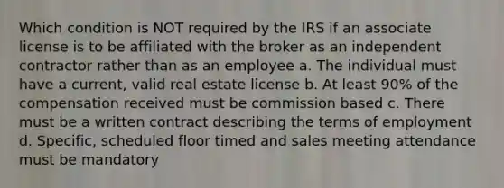 Which condition is NOT required by the IRS if an associate license is to be affiliated with the broker as an independent contractor rather than as an employee a. The individual must have a current, valid real estate license b. At least 90% of the compensation received must be commission based c. There must be a written contract describing the terms of employment d. Specific, scheduled floor timed and sales meeting attendance must be mandatory