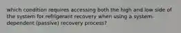 which condition requires accessing both the high and low side of the system for refrigerant recovery when using a system-dependent (passive) recovery process?