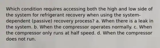 Which condition requires accessing both the high and low side of the system for refrigerant recovery when using the system-dependent (passive) recovery process? a. When there is a leak in the system. b. When the compressor operates normally. c. When the compressor only runs at half speed. d. When the compressor does not run.