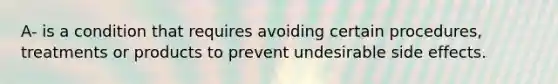 A- is a condition that requires avoiding certain procedures, treatments or products to prevent undesirable side effects.