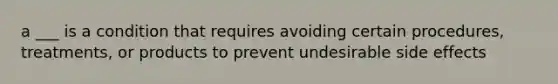 a ___ is a condition that requires avoiding certain procedures, treatments, or products to prevent undesirable side effects