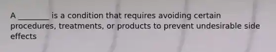 A ________ is a condition that requires avoiding certain procedures, treatments, or products to prevent undesirable side effects