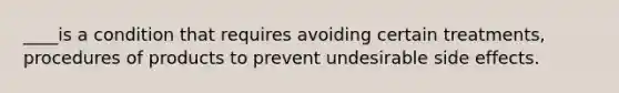 ____is a condition that requires avoiding certain treatments, procedures of products to prevent undesirable side effects.