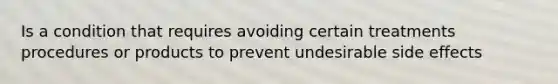 Is a condition that requires avoiding certain treatments procedures or products to prevent undesirable side effects