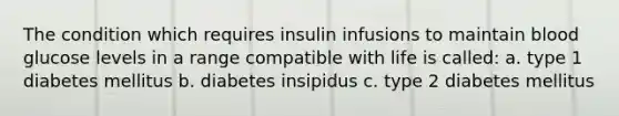 The condition which requires insulin infusions to maintain blood glucose levels in a range compatible with life is called: a. type 1 diabetes mellitus b. diabetes insipidus c. type 2 diabetes mellitus