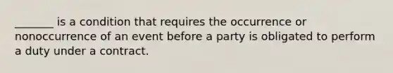 ​_______ is a condition that requires the occurrence or nonoccurrence of an event before a party is obligated to perform a duty under a contract.