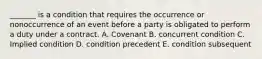 _______ is a condition that requires the occurrence or nonoccurrence of an event before a party is obligated to perform a duty under a contract. A. Covenant B. concurrent condition C. Implied condition D. condition precedent E. condition subsequent